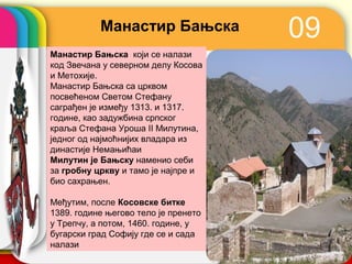 Манастир Бањска                 09
Манастир Бањска који се налази
код Звечана у северном делу Косова
и Метохије.
Манастир Бањска са црквом
посвећеном Светом Стефану
саграђен је између 1313. и 1317.
године, као задужбина српског
краља Стефана Уроша II Милутина,
једног од најмоћнијих владара из
династије Немањићаи
Милутин је Бањску наменио себи
за гробну цркву и тамо је најпре и
био сахрањен.

Међутим, после Косовске битке
1389. године његово тело је пренето
у Трепчу, а потом, 1460. године, у
бугарски град Софију где се и сада    company name
налази
 