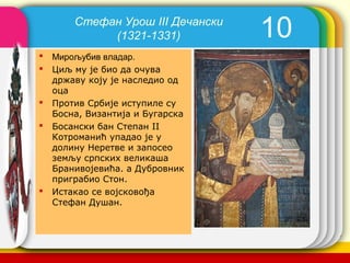 Стефан Урош III Дечански
             (1321-1331)             10
   Мирољубив владар.
   Циљ му је био да очува
    државу коју је наследио од
    оца
   Против Србије иступиле су
    Босна, Византија и Бугарска
   Босански бан Степан II
    Котроманић упадао је у
    долину Неретве и запосео
    земљу српских великаша
    Бранивојевића. а Дубровник
    приграбио Стон.
   Истакао се војсковођа
    Стефан Душан.


                                   company name
 