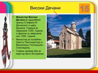 Високи Дечани
   Манастир Високи
    Дечани је задужбина
    краља Стефана III
    Дечанског и цара
    Душана. Градња је
    завршена 1335. године,
    а фреске су завршене
    око 1350. године.
   Манастир је посвећен
    Христу Пантократору и
    Вазнесењу Господњем -
    Спасовдану.
   Главни неимар био је
    мајстор Вито Которанин



                               company name
 