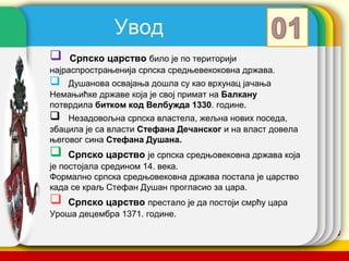 Увод
   Српско царство било је по територији
најраспрострањенија српска средњевекоковна држава.
   Душанова освајања дошла су као врхунац јачања
Немањићке државе која је свој примат на Балкану
потврдила битком код Велбужда 1330. године.
   Незадовољна српска властела, жељна нових поседа,
збацила је са власти Стефана Дечанског и на власт довела
његовог сина Стефана Душана.
   Српско царство је српска средњовековна држава која
је постојала средином 14. века.
Формално српска средњовековна држава постала је царство
када се краљ Стефан Душан прогласио за цара.
   Српско царство престало је да постоји смрћу цара
Уроша децембра 1371. године.

                                           company name
 