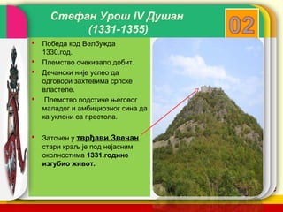 Стефан Урош IV Душан
           (1331-1355)
   Победа код Велбужда
    1330.год.
   Племство очекивало добит.
   Дечански није успео да
    одговори захтевима српске
    властеле.
    Племство подстиче његовог
    маладог и амбициозног сина да
    ка уклони са престола.

   Заточен у тврђави Звечан
    стари краљ је под нејасним
    околностима 1331.године
    изгубио живот.


                                    company name
 