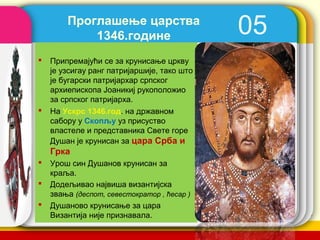 Проглашење царства
            1346.године                        05
   Припремајући се за крунисање цркву
    је узсигау ранг патријаршије, тако што
    је бугарски патријaрхар српског
    архиепископа Јоаникиј рукоположио
    за српског патријарха.
   На Ускрс 1346.год. на државном
    сабору у Скопљу уз присуство
    властеле и представника Свете горе
    Душан је крунисан за цара Срба и
    Грка
   Урош син Душанов крунисан за
    краља.
   Додељивао највиша византијска
    звања (деспот, севестократор , ћесар )
   Душаново крунисање за цара
    Византија није признавала.               company name
 