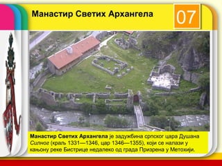 Манастир Светих Архангела
                                                 07




Манастир Светих Архангела је задужбина српског цара Душана
Силног (краљ 1331—1346, цар 1346—1355), који се налази у
кањону реке Бистрице недалеко од града Призрена у Метохији.name
                                            company
 