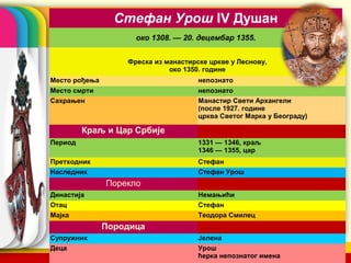 Стефан Урош IV Душан
                     око 1308. — 20. децембар 1355.


                   Фреска из манастирске цркве у Леснову,
                              око 1350. године
Место рођења                          непознато
Место смрти                           непознато
Сахрањен                              Манастир Свети Архангели
                                      (после 1927. године
                                      црква Светог Марка у Београду)

         Краљ и Цар Србије
Период                                1331 — 1346, краљ
                                      1346 — 1355, цар
Претходник                            Стефан
Наследник                             Стефан Урош
               Порекло
Династија                             Немањићи
Отац                                  Стефан
Мајка                                 Теодора Смилец
               Породица
Супружник                             Јелена      company name
Деца                                  Урош
                                      ћерка непознатог имена
 