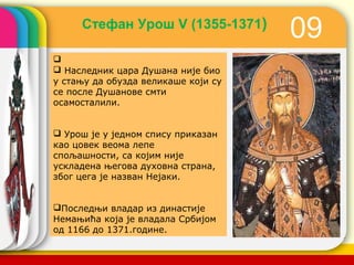 Стефан Урош V (1355-1371)
                                          09

 Наследник цара Душана није био
у стању да обузда великаше који су
се после Душанове смти
осамосталили.


 Урош је у једном спису приказан
као цовек веома лепе
спољашности, са којим није
ускладена његова духовна страна,
због цега је назван Нејаки.


Последњи владар из династије
Немањића која је владала Србијом
од 1166 до 1371.године.
                                     company name
 