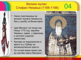 Велики жупан
    Стефан Немања (1166-1196)       04
 Након проглашења за
  великог жупана Немања је
  био у сукобу са Византијом.

 Цар Манојло I је негде код
  Ниша 1172.год. заробио
  Немању, одвео у Цариград
  и заточио у једном
  манастиру.
 Касније се предомислио и
  врато га у Србију на
  великожупански престо.
 Он остаје веран вазал све
  до његове смрти Манојла I     company name
 