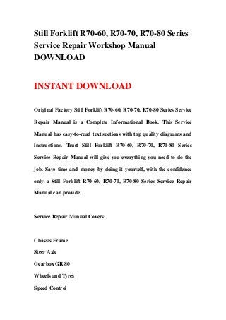 Still Forklift R70-60, R70-70, R70-80 Series
Service Repair Workshop Manual
DOWNLOAD


INSTANT DOWNLOAD

Original Factory Still Forklift R70-60, R70-70, R70-80 Series Service

Repair Manual is a Complete Informational Book. This Service

Manual has easy-to-read text sections with top quality diagrams and

instructions. Trust Still Forklift R70-60, R70-70, R70-80 Series

Service Repair Manual will give you everything you need to do the

job. Save time and money by doing it yourself, with the confidence

only a Still Forklift R70-60, R70-70, R70-80 Series Service Repair

Manual can provide.



Service Repair Manual Covers:



Chassis Frame

Steer Axle

Gearbox GR 80

Wheels and Tyres

Speed Control
 