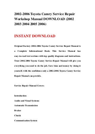 2002-2006 Toyota Camry Service Repair
Workshop Manual DOWNLOAD (2002
2003 2004 2005 2006)


INSTANT DOWNLOAD

Original Factory 2002-2006 Toyota Camry Service Repair Manual is

a Complete Informational Book. This Service Manual has

easy-to-read text sections with top quality diagrams and instructions.

Trust 2002-2006 Toyota Camry Service Repair Manual will give you

everything you need to do the job. Save time and money by doing it

yourself, with the confidence only a 2002-2006 Toyota Camry Service

Repair Manual can provide.



Service Repair Manual Covers:



Introduction

Audio and Visual Systems

Automatic Transmission

Brakes

Clutch

Communication System
 