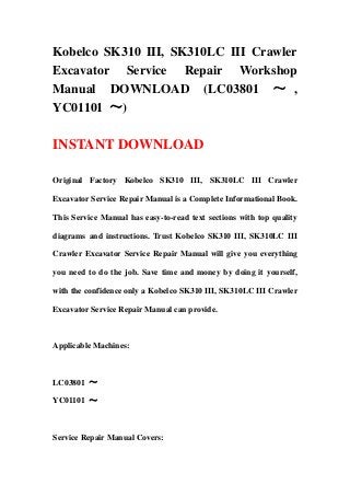 Kobelco SK310 III, SK310LC III Crawler
Excavator Service Repair Workshop
Manual DOWNLOAD (LC03801 ～ ,
YC01101 ～)

INSTANT DOWNLOAD

Original Factory Kobelco SK310 III, SK310LC III Crawler

Excavator Service Repair Manual is a Complete Informational Book.

This Service Manual has easy-to-read text sections with top quality

diagrams and instructions. Trust Kobelco SK310 III, SK310LC III

Crawler Excavator Service Repair Manual will give you everything

you need to do the job. Save time and money by doing it yourself,

with the confidence only a Kobelco SK310 III, SK310LC III Crawler

Excavator Service Repair Manual can provide.



Applicable Machines:



LC03801 ～

YC01101 ～



Service Repair Manual Covers:
 