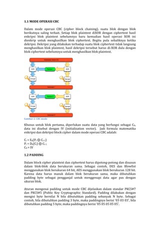 1.1	
  MODE	
  OPERASI	
  CBC	
  
	
  
Dalam	
   mode	
   operasi	
   CBC	
   (cipher	
   block	
   chaining),	
   suatu	
   blok	
   dengan	
   blok	
  
berikutnya	
   saling	
   terkait.	
   Setiap	
   blok	
   plaintext	
   diXOR	
   dengan	
   ciphertext	
   hasil	
  
enkripsi	
   blok	
   plaintext	
   sebelumnya	
   baru	
   kemudian	
   hasil	
   operasi	
   XOR	
   ini	
  
dienkrip	
   untuk	
   menghasilkan	
   blok	
   ciphertext.	
   Begitu	
   pula	
   sebaliknya	
   ketika	
  
dekripsi.	
  Dekripsi	
  yang	
  dilakukan	
  terhadap	
  suatu	
  blok	
  ciphertext	
  tidak	
  langsung	
  
menghasilkan	
  blok	
  plaintext,	
  hasil	
  dekripsi	
  tersebut	
  harus	
  di-­‐XOR	
  dulu	
  dengan	
  
blok	
  ciphertext	
  sebelumnya	
  untuk	
  menghasilkan	
  blok	
  plaintext.	
  	
  
	
  
	
  
Gambar	
  2:	
  CBC	
  mode	
  
Khusus	
   untuk	
   blok	
   pertama,	
   diperlukan	
   suatu	
   data	
   yang	
   berfungsi	
   sebagai	
   C0,	
  
data	
   ini	
   disebut	
   dengan	
   IV	
   (initialization	
   vector).	
   	
   Jadi	
   formula	
   matematika	
  
enkripsi	
  dan	
  dekripsi	
  block	
  cipher	
  dalam	
  mode	
  operasi	
  CBC	
  adalah:	
  
	
  
Ci	
  =	
  Ek(Pi	
  ⊕	
  Ci-­‐1)	
  	
  
Pi	
  =	
  Dk(Ci)	
  ⊕	
  Ci-­‐1	
  	
  
C0	
  =	
  IV	
  
	
  
1.2	
  PADDING	
  
	
  
Dalam	
  block	
  cipher	
  plaintext	
  dan	
  ciphertext	
  harus	
  dipotong-­‐potong	
  dan	
  disusun	
  
dalam	
   blok-­‐blok	
   data	
   berukuran	
   sama.	
   Sebagai	
   contoh,	
   DES	
   dan	
   Blowfist	
  
menggunakan	
  blok	
  berukuran	
  64	
  bit,	
  AES	
  menggunakan	
  blok	
  berukuran	
  128	
  bit.	
  
Karena	
   data	
   harus	
   masuk	
   dalam	
   blok	
   berukuran	
   sama,	
   maka	
   dibutuhkan	
  
padding	
   byte	
   sebagai	
   pengganjal	
   untuk	
   menggenapi	
   data	
   agar	
   pas	
   dengan	
  
ukuran	
  blok.	
  
	
  
Aturan	
   mengenai	
   padding	
   untuk	
   mode	
   CBC	
   dijelaskan	
   dalam	
   standar	
   PKCS#7	
  
dan	
   PKCS#5	
   (Public	
   Key	
   Cryptographic	
   Standard).	
   Padding	
   dilakukan	
   dengan	
  
mengisi	
   byte	
   bernilai	
   N	
   bila	
   dibutuhkan	
   padding	
   sebanyak	
   N	
   byte.	
   Sebagai	
  
contoh,	
  bila	
  dibutuhkan	
  padding	
  3	
  byte,	
  maka	
  paddingnya	
  berisi	
  ’03	
  03	
  03′,	
  bila	
  
dibutuhkan	
  padding	
  5	
  byte,	
  maka	
  paddingnya	
  berisi	
  ’05	
  05	
  05	
  05	
  05′.	
  
 