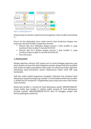 
Figure	
  11:	
  Dekripsi	
  byte	
  ke-­‐7	
  
Sampai	
  tahap	
  ini	
  attacker	
  sudah	
  berhasil	
  mengetahui	
  2	
  byte	
  terakhir	
  hasil	
  dekrip	
  
C2	
  .	
  	
  
	
  
Proses	
   ini	
   bisa	
   dilanjutkan	
   terus	
   untuk	
   mencari	
   byte	
   berikutnya	
   dengan	
   cara	
  
yang	
  sama	
  dari	
  byte	
  terakhir	
  sampai	
  byte	
  pertama:	
  
• Mencari	
   byte	
   ke-­‐6	
   dilakukan	
   dengan	
   mencari	
   3	
   byte	
   terakhir	
   C1	
   yang	
  
membuat	
  3	
  byte	
  terakhir	
  P2	
  bernilai	
  03-­‐03-­‐03	
  
• Mencari	
   byte	
   ke-­‐5	
   dilakun	
   dengan	
   mencari	
   4	
   byte	
   terakhir	
   C1	
   yang	
  
membuat	
  4	
  byte	
  terakhir	
  P2	
  bernilai	
  04-­‐04-­‐04-­‐04.	
  
• Dan	
  seterusnya.	
  
	
  
3.	
  PENCEGAHAN	
  
	
  
Sebagai	
  algoritma	
  enkripsi,	
  AES	
  sampai	
  saat	
  ini	
  masih	
  dianggap	
  algoritma	
  yang	
  
aman.	
  Namun	
  ternyata	
  bila	
  tidak	
  diimplementasikan	
  dengan	
  baik	
  bisa	
  berakibat	
  
fatal.	
  Dalam	
  serangan	
  yang	
  dibahas	
  dalam	
  paper	
  ini	
  sebenarnya	
  bukan	
  algoritma	
  
enkripsinya	
   yang	
   bermasalah,	
   namun	
   implementasi	
   dalam	
   mode	
   CBC	
   yang	
  
bermasalah.	
  
	
  
Tadi	
   kita	
   sudah	
   melihat	
   bagaimana	
   mengubah	
   ciphertext	
   bisa	
   membuat	
   hasil	
  
dekripsinya	
  menjadi	
  berubah	
  juga.	
  Gambar	
  12	
  menunjukkan	
  ketika	
  byte	
  terakhir	
  
C1	
  diubah	
  dari	
  85	
  menjadi	
  87,	
  menghasilkan	
  pesan	
  yang	
  sama-­‐sama	
  valid	
  namun	
  
isinya	
  berbeda.	
  
	
  
Ketika	
  byte	
  terakhir	
  C1	
  bernilai	
  85,	
  hasil	
  dekripsinya	
  adalah	
  ‘ABCDEFGHIJKLM’,	
  
namun	
   ketika	
   byte	
   terakhir	
   C1	
   diubah	
   sedikit	
   menjadi	
   87	
   hasil	
   dekripsinya	
  
berubah	
   menjadi	
   ‘ABCDEFGHIJKLM’+03+03	
   (kini	
   03	
   dianggap	
   sebagai	
   data	
  
karena	
  paddingnya	
  adalah	
  01).	
  
	
  
 