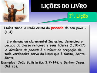 Isaías tinha a visão exata do pecado do seu povo -
(1.4)
E o denunciou claramente! Inclusive, denunciou o
pecado da classe religiosa e seus líderes (1.10-17).
A denúncia do pecado é a tônica da pregação de
todo verdadeiro servo do Deus que é Santo, Santo,
Santo!
Exemplos: João Batista (Lc 3.7-14); o Senhor Jesus
(Mt 23).
LIÇÕES DO LIVRO
1ª. Lição
 