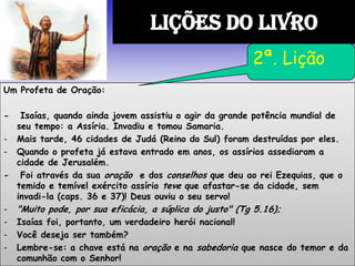 Um Profeta de Oração:
- Isaías, quando ainda jovem assistiu o agir da grande potência mundial de
seu tempo: a Assíria. Invadiu e tomou Samaria.
- Mais tarde, 46 cidades de Judá (Reino do Sul) foram destruídas por eles.
- Quando o profeta já estava entrado em anos, os assírios assediaram a
cidade de Jerusalém.
- Foi através da sua oração e dos conselhos que deu ao rei Ezequias, que o
temido e temível exército assírio teve que afastar-se da cidade, sem
invadi-la (caps. 36 e 37)! Deus ouviu o seu servo!
- "Muito pode, por sua eficácia, a súplica do justo" (Tg 5.16);
- Isaías foi, portanto, um verdadeiro herói nacional!
- Você deseja ser também?
- Lembre-se: a chave está na oração e na sabedoria que nasce do temor e da
comunhão com o Senhor!
LIÇÕES DO LIVRO
2ª. Lição
 