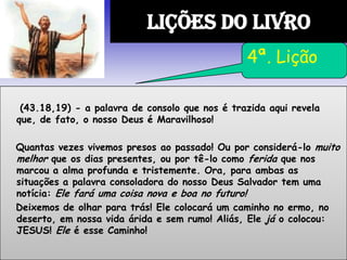 (43.18,19) - a palavra de consolo que nos é trazida aqui revela
que, de fato, o nosso Deus é Maravilhoso!
Quantas vezes vivemos presos ao passado! Ou por considerá-lo muito
melhor que os dias presentes, ou por tê-lo como ferida que nos
marcou a alma profunda e tristemente. Ora, para ambas as
situações a palavra consoladora do nosso Deus Salvador tem uma
notícia: Ele fará uma coisa nova e boa no futuro!
Deixemos de olhar para trás! Ele colocará um caminho no ermo, no
deserto, em nossa vida árida e sem rumo! Aliás, Ele já o colocou:
JESUS! Ele é esse Caminho!
LIÇÕES DO LIVRO
4ª. Lição
 