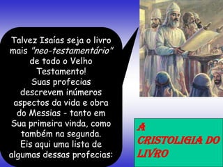 Talvez Isaías seja o livro
mais "neo-testamentário"
de todo o Velho
Testamento!
Suas profecias
descrevem inúmeros
aspectos da vida e obra
do Messias - tanto em
Sua primeira vinda, como
também na segunda.
Eis aqui uma lista de
algumas dessas profecias:
A
CRISTOLIGIA DO
LIVRO
 