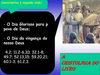 - O Dia Glorioso para p
povo de Deus;
- O Dia da vingança do
nosso Deus
4.2; 11.2-6,10; 32.1-8;
49.7; 52.13,15; 59.20,21;
60.1-3; 61.2,3.
A
CRISTOLIGIA DO
LIVRO
concernentes à segunda vinda:
 