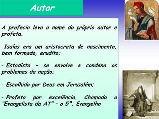 Autor
A profecia leva o nome do próprio autor e
profeta.
-Isaías era um aristocrata de nascimento,
bem formado, erudito;
- Estadista – se envolve e condena os
problemas da nação;
- Escolhido por Deus em Jerusalém;
- Profeta por excelência. Chamado o
“Evangelista da AT” – o 5º. Evangelho
 