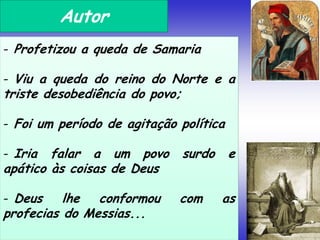 Autor
- Profetizou a queda de Samaria
- Viu a queda do reino do Norte e a
triste desobediência do povo;
- Foi um período de agitação política
- Iria falar a um povo surdo e
apático às coisas de Deus
- Deus lhe conformou com as
profecias do Messias...
 