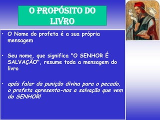 • O Nome do profeta é a sua própria
mensagem
• Seu nome, que significa "O SENHOR É
SALVAÇÃO", resume toda a mensagem do
livro
• após falar da punição divina para o pecado,
o profeta apresenta-nos a salvação que vem
do SENHOR!
O PROPÓSITO DO
LIVRO
 