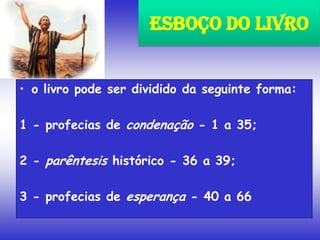 • o livro pode ser dividido da seguinte forma:
1 - profecias de condenação - 1 a 35;
2 - parêntesis histórico - 36 a 39;
3 - profecias de esperança - 40 a 66
Esboço do Livro
 