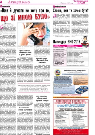 Культура 10 квітня 2013 року8 Актуально
Університет надає
другу вищу освіту
за спеціальностями:
 Облік і аудит;
 Фінанси і кредит;
 Економічна кібернетика;
 Менеджмент організацій.
Іногородні забезпечуються гуртожитком. Оплата
за навчання — помірна. Стажування в США.
ВІННИЦЬКИЙ ФІНАНСОВО-
ЕКОНОМІЧНИЙ УНІВЕРСИТЕТ
проводить ДЕНЬ ВІДКРИТИХ ДВЕРЕЙ
20 квітня 2013 року об 11-ій годині.
Ласкаво просимо взяти участь учнів 9-их,
10-их, 11-их класів, випускників училищ,
технікумів, коледжів; бакалаврів, спеціалістів
Економіко-правовий
коледж університету
готує молодших спеціалістів
на базі 9-ти класів
та диплому робітника
(на 2-й курс) за спеціальностями:
 Бухгалтерський облік;
 Фінанси і кредит;
 Інформаційна діяльність
підприємства;
 Організація виробництва;
 Правознавство.
Випускники коледжу
продовжують навчання в
університеті з 3-го курсу.
АДРЕСА: м.Вінниця, вул.Пирогова, 71-А, трамваї
№1,5 (зупинка «Академіка Заболотного»).
Тел.: (0432) 53-62-59; 50-55-54
Ліц. серія АВ №585850 від 14.07.2011р., вид МОНУ
www. vfeu.org.на , www. vfeu.edu.ua E-mail: rektor-vfeu@ukr.net
Університет готує
(бакалавра на базі 11 класів,
магістра на базі диплому
бакалавра) за спеціальностями:
 Облік і аудит;
 Фінанси і кредит;
 Економічна кібернетика;
 Менеджмент.
Ліцензія:АВ№482610від08.09.2009р.
17.04.2013 р. з 14-ої години в ліцеї
відбудеться День відкритих дверей
(Закінчення.
Початок на 1-ій стор.)
Б
абуся була дуже ста-
ренька і не могла мною
опікуватись. Претенду-
вав на опікунство мій дале-
кий родич. Він і забрав мене
в Черкаси, але моїм вихован-
ням особливо не переймав-
ся.
У школу я не ходила та же-
бракувала, а потім захворі-
ла на туберкульоз. Офіційною
опікункою стала жінка з Чер-
кас. Вона дуже хороша люди-
на. Без неї я, мабуть, помер-
ла б. Вона вилікувала мене від
туберкульозу. З нею мені було
добре, я ходила до школи.
Та той мій родич — дядь-
ко — не хотів, щоб я жила з
опікункою і намагався зро-
бити все, щоб мене у неї за-
брати. Я не знаю, як це йому
вдалось, але він таки зміг до-
битись свого, і під страхом
розправи заборонив мені з
нею бачитись. Я ж знаходила
можливості потай спілкувати-
ся з нею, за що мене не раз
було бито.
Жити в однокімнатній
квартирі з дядьком було дуже
складно. Я потерпала і від фі-
зичного, і від психологічного
насильства. Наші з ним ліж-
ка стояли поряд і він не хотів
їх розсовувати. Працівники
служб, які займаються дітьми,
що перебувають у складних
життєвих умовах, не раз йому
вказували на це порушення.
Та він не реагував, поки йому
не пригрозили, що інакше
мене у нього заберуть. Тільки
тоді дядько розсунув ліжка.
Він часто мене лупцював
за найменшої провини і без
неї. Я тоді думала, що сама
винна, але потім почала за-
мислюватись, аналізувати, і
зрозуміла, що я не роблю ні-
чого такого, за що мене тре-
ба було так бити, до синців.
Дядькові в житті не щасти-
ло, і тому він дуже сердився,
що я творча людина, що беру
участь у шкільному та поза-
класному житті, виступаю на
шкільних концертах. Постій-
но зганяв на мені злість. Коли
навчалась у дев’ятому класі,
між нами був настільки гли-
бокий конфлікт, що, боячись
його, я спала на кухні з но-
жем у руці. Думаю, що тоді я
була дуже близька до скоєн-
ня убивства або й до само-
губства.
Аж раптом у моє життя
прийшов Черкаський місь-
кий центр соціальних служб
для сім’ї, дітей та молоді.
Зі мною почали працювати
фахівці центру, і жахіття, в
якому я жила, почало поти-
хеньку танути. Мені запро-
понували перейти жити до
жіночого гуртожитку, а вчи-
телі й друзі мене перекона-
ли прийняти цю пропозицію,
за що я всім їм безмежно
вдячна. Проблеми з дядьком
ще трохи турбували, бо він
не хотів віддавати мою бан-
ківську картку, документів на
пільги. Але завдяки фахівцям
центру всі проблеми вдалось
вирішити. Після школи я без
нічиєї допомоги вступила до
університету. Живу в гурто-
житку, на прожиття маю сти-
пендію і державну допомогу.
У мене все добре у навчанні
і в особистому житті. Я вже й
думати не хочу про те, що зі
мною було б, якби не фахівці
центру, які докорінно зміни-
ли моє життя.
Лариса Гриценко:
«Залишилась сама
з трьома дітьми»
— Із фахівцем центру Оле-
сею Осауленко я познайо-
милась у пологовому будин-
ку (працівники центру є при
кожному пологовому будинку,
їхнє завдання — виявляти жі-
нок, які опинились у складних
життєвих умовах, консульту-
вати їх та організовувати на-
дання інших видів допомоги.
— Авт.), коли народила третю
дитину. Я на той момент була
у такому становищі: чоловік
пішов із життя, коли я була
вагітна третьою дитиною, тож
я залишилась сама без робо-
ти і з трьома дітьми. Старшо-
му 11 років, середньому пів-
тора року. У мене був дуже
важкий психологічний стан.
Я не могла навіть оформити
документів про народження
дитини, не говорячи вже про
оформлення державної допо-
моги. Фахівці центру помогли
оформити всі необхідні доку-
менти, допомогу по втраті го-
дувальника. Спробуй, зро-
би це все сам, коли немає
на кого покинути дітей. Окрім
того, я отримала моральну і
психологічну підтримку.
Яна Плотнікова:
«Утекла від чоловіка»
— Я виросла в інтерна-
ті для сиріт у Звенигород-
ці. Ставши дорослою, одру-
жилась і жила з чоловіком у
Чигирині. Так сталось, що ми
розлучились, бо у шлюбі я по-
терпала від сімейного насиль-
ства. Отож разом із двома
маленькими дітками переїха-
ла в Черкаси. Навіть не пере-
їхала, а втекла, щоб захисти-
тись від насильства. Мені від
бабусі залишилась у спадок
старенька хатка. Звичайно, її
треба приводити до ладу, і я
відремонтую будинок, але во-
лодіння ним ще треба узако-
нити. І зараз центр допома-
гає мені оформлювати цей
спадок. І якби не ця допомо-
га, я б була у справжній скру-
ті. Ви навіть не здогадуєтесь,
як важко таким беззахисним
людям, як ми, мати справу з
чиновниками, яким серця за-
мінили інструкції. Дуже вдяч-
на фахівцям центру за допо-
могу. Бо як не вони, то хто?
На собі переконалась.
Валентина Лошак:
«Син-інвалід буде
навчатись»
— Наша сім’я виховує
дитину-інваліда. Зараз наш
син разом з однолітками
вчиться в одинадцятому кла-
сі. Найбільша проблема ви-
никла торік, коли необхідно
було визначитись щодо май-
бутнього нашого сина: де і яку
йому здобувати освіту. Дяку-
ючи Богу, на шляху трапився
центр соціальних служб, фа-
хівці якого надали психоло-
гічну підтримку. Завдячуючи
цьому наш син визначився,
де вчитись далі.
Раїса Ковбасова:
«Центр допоміг
відновити паспорт»
— На початку дев’яностих
я виїхала до Росії, там одру-
жилась, народила доньку і
прожила до 1996 року. По-
тім розлучилась із чолові-
ком і повернулась в Україну.
При переїзді сталась халепа
— ми загубили документи, у
тому числі паспорт і свідо-
цтва про народження дітей.
Ми звертались у різні інстан-
ції, але скрізь від нас вима-
гали хабарі, і коли розуміли,
що грошей ми не дамо, вка-
зували на двері. Світло в кін-
ці тунелю з’явилось у цьо-
му році. У січні я за порадою
знайомих звернулась до Чер-
каського міського центру со-
ціальних служб для сім’ї, ді-
тей та молоді і нам помогли
вирішити те, що ми не могли
зробити самі протягом майже
шістнадцяти років. Уже най-
ближчим часом ми їдемо до
російського посольства отри-
мувати паспорти.
Володимир Лимаренко
«Вже й думати не хочу про те,
що зі мною було»
Аж раптом у моє життя прийшов Черкаський
міський центр соціальних служб для
сім’ї, дітей та молоді. Зі мною почали
працювати фахівці центру, і жахіття, в
якому я жила, почало потихеньку танути.
Календар ЗНО-2013
Д
нями в області почала-
ся щорічна акція «Випус-
кник». Її мета — озна-
йомлення учнівської молоді зі
світом професій та проблема-
ми ринку праці; розширення
кругозору щодо змісту і вимог
професії; ознайомлення з пра-
вилами вибору майбутньої про-
фесії.
За повідомленням відді-
лу організації профорієнтації
обласного центру зайнятос-
ті, в рамках акції для учнів 9-11
класів шкіл відбудуться профо-
рієнтаційні уроки, дні відкри-
тих дверей навчальних закладів,
презентації закладів, виїзні акції
центру зайнятості.
В ході проведення акції учас-
ники матимуть змогу ознайоми-
тися з послугами, що надаються
службою зайнятості. Отримати
інформацію про стан ринку пра-
ці та перспективи його розви-
тку, про потребу підприємств,
організацій і установ у кваліфі-
кованих кадрах, про можливості
працевлаштування.
Випускники шкіл матимуть
нагоду поспілкуватися безпо-
середньо з представниками на-
вчальних закладів, дізнатися про
умови навчання у професійно-
технічних навчальних закладах,
їх матеріально-технічне забез-
печення. Охочі зможуть пройти
комп’ютерне тестування з ме-
тою професійного самовизна-
чення.
рофорієнтирП
Хлопче, ким ти хочеш бути?
орятунокП
3 червня до
27 червня 2013 року
Проведення
основної сесії ЗНО
3 червня 2013 року Тестування з хімії
5,6 червня 2013 року
Тестування з української мови
і літератури
8 червня 2013 року
Тестування з іноземних мов (англійська,
німецька, французька та іспанська мови)
10 червня 2013 року Тестування з російської мови
12,13 червня 2013 року Тестування з математики
15 червня 2013 року Тестування з географії
17 червня 2013 року Тестування з всесвітньої історії
19, 20 червня 2013 року Тестування з історії України
22 червня 2013 року Тестування з фізики
25 червня 2013 року Тестування з біології
27 червня 2013 року Тестування з світової літератури
З  18 червня до
7 липня 2013 року
Оголошення результатів ЗНО
З 4 до 11 липня
2013 року
Проведення додаткової сесії ЗНО
 