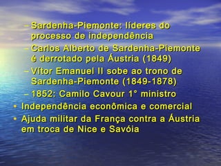 – Sardenha-Piemonte: líderes doSardenha-Piemonte: líderes do
processo de independênciaprocesso de independência
– Carlos Alberto de Sardenha-PiemonteCarlos Alberto de Sardenha-Piemonte
é derrotado pela Áustria (1849)é derrotado pela Áustria (1849)
– Vítor Emanuel II sobe ao trono deVítor Emanuel II sobe ao trono de
Sardenha-Piemonte (1849-1878)Sardenha-Piemonte (1849-1878)
– 1852: Camilo Cavour 1° ministro1852: Camilo Cavour 1° ministro
• Independência econômica e comercialIndependência econômica e comercial
• Ajuda militar da França contra a ÁustriaAjuda militar da França contra a Áustria
em troca de Nice e Savóiaem troca de Nice e Savóia
 