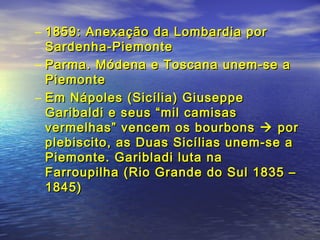– 1859: Anexação da Lombardia por1859: Anexação da Lombardia por
Sardenha-PiemonteSardenha-Piemonte
– Parma. Módena e Toscana unem-se aParma. Módena e Toscana unem-se a
PiemontePiemonte
– Em Nápoles (Sicília) GiuseppeEm Nápoles (Sicília) Giuseppe
Garibaldi e seus “mil camisasGaribaldi e seus “mil camisas
vermelhas” vencem os bourbonsvermelhas” vencem os bourbons  porpor
plebiscito, as Duas Sicílias unem-se aplebiscito, as Duas Sicílias unem-se a
Piemonte. Garibladi luta naPiemonte. Garibladi luta na
Farroupilha (Rio Grande do Sul 1835 –Farroupilha (Rio Grande do Sul 1835 –
1845)1845)
 
