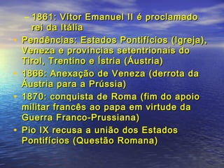 – 1861: Vítor Emanuel II é proclamado1861: Vítor Emanuel II é proclamado
rei da Itáliarei da Itália
• Pendências: Estados Pontifícios (Igreja),Pendências: Estados Pontifícios (Igreja),
Veneza e províncias setentrionais doVeneza e províncias setentrionais do
Tirol, Trentino e Ístria (Áustria)Tirol, Trentino e Ístria (Áustria)
• 1866: Anexação de Veneza (derrota da1866: Anexação de Veneza (derrota da
Áustria para a Prússia)Áustria para a Prússia)
• 1870: conquista de Roma (fim do apoio1870: conquista de Roma (fim do apoio
militar francês ao papa em virtude damilitar francês ao papa em virtude da
Guerra Franco-Prussiana)Guerra Franco-Prussiana)
• Pio IX recusa a união dos EstadosPio IX recusa a união dos Estados
Pontifícios (Questão Romana)Pontifícios (Questão Romana)
 