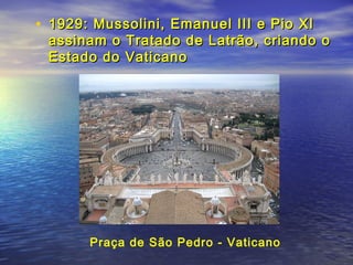 • 1929: Mussolini, Emanuel III e Pio XI1929: Mussolini, Emanuel III e Pio XI
assinam o Tratado de Latrão, criando oassinam o Tratado de Latrão, criando o
Estado do VaticanoEstado do Vaticano
Praça de São Pedro - Vaticano
 