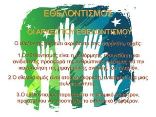 ΕΘΕΛΟΝΤΙΣΜΟΣ
ΟΙ ΑΡΧΕΣ ΤΟΥ ΕΘΕΛΟΝΤΙΣΜΟΥ
Ο εθελοντής πιστεύει ακράδαντα στις παρακάτω αρχές:
1.Ο εθελοντισμός είναι η αυθόρμητη, ενσυνείδητη και
ανιδιοτελής προσφορά της ανθρώπινης ενέργειας για την
ικανοποίηση της πραγματικής ανάγκης του πλησίον.
2.Ο εθελοντισμός είναι ατομική έκφραση, ενταγμένη στα μιας
συλλογικότητας.
3.Ο εθελοντισμός παρακάμπτει το ατομικό συμφέρον,
προκειμένου να υποστηρίξει το συλλογικό συμφέρον.

 