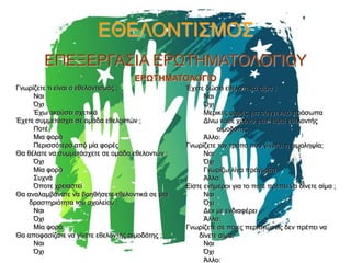 ΕΘΕΛΟΝΤΙΣΜΟΣ
ΕΠΕΞΕΡΓΑΣΙΑ ΕΡΩΤΗΜΑΤΟΛΟΓΙΟΥ
ΕΡΩΤΗΜΑΤΟΛΟΓΙΟ
Γνωρίζετε τι είναι ο εθελοντισμός ;
Ναι
Όχι
Έχω ακούσει σχετικά
Έχετε συμμετάσχει σε ομάδα εθελοντών ;
Ποτέ
Μια φορά
Περισσότερο από μία φορές
Θα θέλατε να συμμετάσχετε σε ομάδα εθελοντών ;
Όχι
Μία φορά
Συχνά
Όποτε χρειαστεί
Θα αναλαμβάνατε να βοηθήσετε εθελοντικά σε μια
δραστηριότητα του σχολείου ;
Ναι
Όχι
Μία φορά
Θα αποφασίζατε να γίνετε εθελοντής αιμοδότης ;
Ναι
Όχι

Έχετε δώσει εθελοντικά αίμα ;
Ναι
Όχι
Μερικές φορές για συγγενικά πρόσωπα
Δίνω κάθε χρόνο γιατί είμαι εθελοντής
αιμοδότης
Άλλο:
Γνωρίζετε τον τρόπο που γίνεται η αιμοληψία;
Ναι
Όχι
Γνωρίζω λίγα πράγματα
Άλλο:
Είστε ενήμεροι για το πότε πρέπει να δίνετε αίμα ;
Ναι
Όχι
Δεν με ενδιαφέρει
Άλλο:
Γνωρίζετε σε ποιες περιπτώσεις δεν πρέπει να
δίνετε αίμα;
Ναι
Όχι
Άλλο:

 