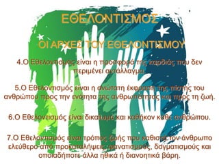 ΕΘΕΛΟΝΤΙΣΜΟΣ
ΟΙ ΑΡΧΕΣ ΤΟΥ ΕΘΕΛΟΝΤΙΣΜΟΥ
4.Ο Εθελοντισμός είναι η προσφορά της καρδιάς που δεν
περιμένει αντάλλαγμα.
5.Ο Εθελοντισμός είναι η ανώτατη έκφραση της πίστης του
ανθρώπου προς την ενότητα της ανθρωπότητας και προς τη ζωή.

6.Ο Εθελοντισμός είναι δικαίωμα και καθήκον κάθε ανθρώπου.
7.Ο Εθελοντισμός είναι τρόπος ζωής που καθιστά τον άνθρωπο
ελεύθερο από προκαταλήψεις, φανατισμούς, δογματισμούς και
οποιαδήποτε άλλα ηθικά ή διανοητικά βάρη.

 