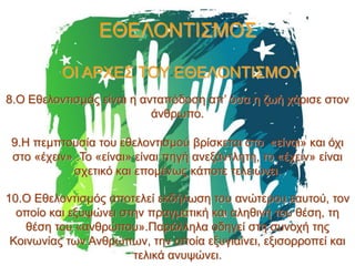 ΕΘΕΛΟΝΤΙΣΜΟΣ
ΟΙ ΑΡΧΕΣ ΤΟΥ ΕΘΕΛΟΝΤΙΣΜΟΥ
8.Ο Εθελοντισμός είναι η ανταπόδοση απ’ όσα η ζωή χάρισε στον
άνθρωπο.
9.Η πεμπτουσία του εθελοντισμού βρίσκεται στο «είναι» και όχι
στο «έχειν» .Το «είναι» είναι πηγή ανεξάντλητη, το «έχειν» είναι
σχετικό και επομένως κάποτε τελειώνει.
10.Ο Εθελοντισμός αποτελεί εκδήλωση του ανώτερου εαυτού, τον
οποίο και εξυψώνει στην πραγματική και αληθινή του θέση, τη
θέση του «ανθρώπου».Παράλληλα οδηγεί στη συνοχή της
Κοινωνίας των Ανθρώπων, την οποία εξυγιαίνει, εξισορροπεί και
τελικά ανυψώνει.

 