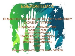 ΕΘΕΛΟΝΤΙΣΜΟΣ
ΟΙ ΜΑΘΗΤΕΣ ΤΗΣ Δ’ ΤΑΞΗΣ ΤΟΥ 29ΟΥ ΔΗΜΟΤΙΚΟΥ
ΣΧΟΛΕΙΟΥ ΠΑΤΡΩΝ
ΟΙ ΔΑΣΚΑΛΕΣ - ΕΚΠΑΙΔΕΥΤΙΚΟΙ:
ΛΑΛΙΩΤΗ ΕΛΕΝΗ
ΚΩΣΤΟΠΟΥΛΟΥ ΜΑΡΙΑ
ΤΖΑΜΑΡΕΛΟΥ ΓΕΡΑΣΙΜΟΥΛΑ
ΖΗΚΟΣ ΑΛΕΞΑΝΔΡΟΣ
ΘΑΝΑΣΟΥΛΑΣ ΑΝΔΡΕΑΣ
ΠΗΓΕΣ :
ΟΜΑΔΑ «ΕΨΙΛΟΝ» ΕΘΕΛΟΝΤΕΣ ΔΗΜΟΥ ΠΑΤΡΕΩΝ

 