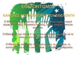 ΕΘΕΛΟΝΤΙΣΜΟΣ
ΚΑΝΟΝΕΣ ΣΥΜΠΕΡΙΦΟΡΑΣ ΤΟΥ ΕΘΕΛΟΝΤΗ
Ο Εθελοντής εμπνεόμενος από τις παραπάνω Αρχές ενεργεί
σύμφωνα με τους παρακάτω κανόνες, στους οποίους πιστεύει
απόλυτα.
Ο Εθελοντής έχει πίστη σ΄ αυτό που κάνει και προσπαθεί να το
κάνει με τον καλύτερο δυνατό τρόπο.

Ο Εθελοντής συνδυάζει τη διαυγή αγάπη, τη συνέπεια, τη
αυτοπειθαρχία και την ανιδιοτέλεια του αληθινού ανθρώπου.

 
