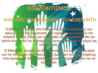 ΕΘΕΛΟΝΤΙΣΜΟΣ
ΚΑΝΟΝΕΣ ΣΥΜΠΕΡΙΦΟΡΑΣ ΤΟΥ ΕΘΕΛΟΝΤΗ
Ο Εθελοντής κινείται στα πλαίσια της συνειδητοποίησης των
ορίων του και της ανίχνευσης των πραγματικών αναγκών του
πλησίον του, τις οποίες και προσπαθεί να ικανοποιήσει . Με τον
τρόπο αυτό ασκεί την επιστήμη της αυτογνωσίας και την τέχνη της
επικοινωνίας.
Ο Εθελοντής γνωρίζει ότι θα συναντήσει την αναγνώριση αλλά
και την απόρριψη των “θεατών'' της ζωής. Δεν στηρίζει επομένως
στην κριτική των άλλων αλλά στη φυσική, πηγαία θέληση του να
προσφέρει.

 