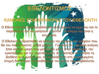 ΕΘΕΛΟΝΤΙΣΜΟΣ
ΚΑΝΟΝΕΣ ΣΥΜΠΕΡΙΦΟΡΑΣ ΤΟΥ ΕΘΕΛΟΝΤΗ
Ο Εθελοντής δεν αυτοπροβάλλεται αλλά αφήνει το έργο του και το
παράδειγμα του να μιλήσουν γι αυτόν . Το όνομα του είναι η
ανωνυμία.
Ο Εθελοντής προσπαθεί να καλύψει την ανάγκη του πλησίον που
θα του παρουσιαστεί, μικρή μεγάλη . Γνωρίζει ότι η μεγάλη ανάγκη
ήταν κάποτε μικρή που μεγάλωσε μέσα στην αδιαφορία, την
εγκατάλειψη και την εκμετάλλευση. Δεν διστάζει να ζητήσει τη
βοήθεια των ομοίων του, αν καταλάβει ότι στη συγκεκριμένη
στιγμή δεν μπορεί να βοηθήσει με τον τρόπο που επιβάλλεται.

 