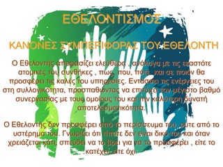 ΕΘΕΛΟΝΤΙΣΜΟΣ
ΚΑΝΟΝΕΣ ΣΥΜΠΕΡΙΦΟΡΑΣ ΤΟΥ ΕΘΕΛΟΝΤΗ
Ο Εθελοντής αποφασίζει ελεύθερα , ανάλογα με τις εκαστότε
ατομικές του συνθήκες , πως, που, πότε και σε ποιόν θα
προσφέρει τις καλές του υπηρεσίες. Εντάσσει τις ενέργειες του
στη συλλογικότητα, προσπαθώντας να επιτύχει τον μέγιστο βαθμό
συνεργασίας με τους ομοίους του και την καλύτερη δυνατή
αποτελεσματικότητα.
Ο Εθελοντής δεν προσφέρει από το περίσσευμα του, ούτε από το
υστέρημα του. Γνωρίζει ότι τίποτε δεν είναι δικό του και όταν
χρειάζεται κάτι, σπεύδει να το βρει για να το προσφέρει , είτε το
κατέχει, είτε όχι.

 