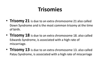 Trisomies
• Trisomy 21 is due to an extra chromosome 21 also called
Down Syndrome and is the most common trisomy at the time
of birth.

• Trisomy 18 is due to an extra chromosome 18. also called
Edwards Syndrome, is associated with a high rate of
miscarriage.

• Trisomy 13 is due to an extra chromosome 13. also called
Patau Syndrome, is associated with a high rate of miscarriage

 