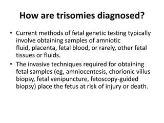 How are trisomies diagnosed?
• Current methods of fetal genetic testing typically
involve obtaining samples of amniotic
fluid, placenta, fetal blood, or rarely, other fetal
tissues or fluids.
• The invasive techniques required for obtaining
fetal samples (eg, amniocentesis, chorionic villus
biopsy, fetal venipuncture, fetoscopy-guided
biopsy) place the fetus at risk of injury or death.

 