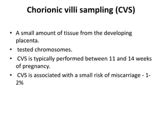 Chorionic villi sampling (CVS)
• A small amount of tissue from the developing
placenta.
• tested chromosomes.
• CVS is typically performed between 11 and 14 weeks
of pregnancy.
• CVS is associated with a small risk of miscarriage - 12%

 