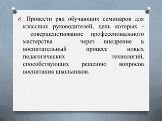 O Провести ряд обучающих семинаров для

классных руководителей, цель которых совершенствование профессионального
мастерства
через внедрение в
воспитательный
процесс
новых
педагогических
технологий,
способствующих
решению
вопросов
воспитания школьников.

 