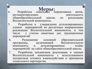 Меры:нормативных
локальных

Разработка
актов,
регламентирующих
деятельность
общеобразовательной
школы
по
реализации
Воспитательной компоненты.
5.
Разработка и утверждение детализированных
планов мероприятий по различным направлениям
реализации Воспитательной компоненты, в том
числе
с учетом памятных дат, традиционных
мероприятий.
6.
Размещение
основной
образовательной
программы,
включающей
Воспитательную
компоненту,
и
детализированные
планы
мероприятий на сайте общеобразовательной школы.
7.
Разработка механизмов реализации и оценки
Воспитательной компоненты с использованием
механизмов сетевого взаимодействия и принципов
социального партнерства.
4.

 