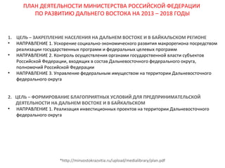 ПЛАН ДЕЯТЕЛЬНОСТИ МИНИСТЕРСТВА РОССИЙСКОЙ ФЕДЕРАЦИИ
ПО РАЗВИТИЮ ДАЛЬНЕГО ВОСТОКА НА 2013 – 2018 ГОДЫ

1. ЦЕЛЬ – ЗАКРЕПЛЕНИЕ НАСЕЛЕНИЯ НА ДАЛЬНЕМ ВОСТОКЕ И В БАЙКАЛЬСКОМ РЕГИОНЕ
• НАПРАВЛЕНИЕ 1. Ускорение социально-экономического развития макрорегиона посредством
реализации государственных программ и федеральных целевых программ
• НАПРАВЛЕНИЕ 2. Контроль осуществления органами государственной власти субъектов
Российской Федерации, входящих в состав Дальневосточного федерального округа,
полномочий Российской Федерации
• НАПРАВЛЕНИЕ 3. Управление федеральным имуществом на территории Дальневосточного
федерального округа
2. ЦЕЛЬ – ФОРМИРОВАНИЕ БЛАГОПРИЯТНЫХ УСЛОВИЙ ДЛЯ ПРЕДПРИНИМАТЕЛЬСКОЙ
ДЕЯТЕЛЬНОСТИ НА ДАЛЬНЕМ ВОСТОКЕ И В БАЙКАЛЬСКОМ
• НАПРАВЛЕНИЕ 1. Реализация инвестиционных проектов на территории Дальневосточного
федерального округа

*http://minvostokrazvitia.ru/upload/medialibrary/plan.pdf

 
