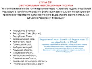 СТАТЬЯ 258.
О РЕГИОНАЛЬНЫХ ИНВЕСТИЦИОННЫХ ПРОЕКТАХ
"О внесении изменений в части первую и вторую Налогового кодекса Российской
Федерации в части стимулирования реализации региональных инвестиционных
проектов на территориях Дальневосточного федерального округа и отдельных
субъектов Российской Федерации"

•
•
•
•
•
•
•
•
•
•
•
•
•

Республика Бурятия,
Республика Саха (Якутия),
Республика Тыва,
Забайкальский край,
Федеральный закон Российской Федерации от 30
Камчатский край,
сентября 2013 г. N 267-ФЗ
"О внесении изменений в части первую и вторую Налогового кодекса
Приморский край,
Российской Федерации в части стимулирования реализации
Хабаровский край,
региональных инвестиционных проектов на территориях
Дальневосточного федерального округа и отдельных субъектов
Амурская область,
Российской Федерации"
Иркутская область,
Магаданская область,
Сахалинская область,
Еврейская автономная область,
Чукотский автономный округ;

 