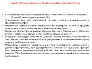 НАИБОЛЕЕ ЭФФЕКТИВНЫМИ ПРЕФЕРЕНЦИЯМИ ДЛЯ ИНВЕСТОРОВ

• Установление новым производствам нулевой ставки налога на прибыль в первые
10 лет работы на территории всего РДВ;
• Установление для всех предприятий региона льготных энергети-ческих и
транспортных тарифов;
• Обеспечение особых условий государственной поддержки малого и среднего
бизнеса в части предоставления налоговых и таможенных льгот;
• Доведение объёма Фонда развития Дальнего Востока и Забайка-лья до 100 млрд.
рублей и обеспечение доступа к нему малому и средне-му бизнесу;
• Упрощение процедуры создания на Дальнем Востоке свободных экономических
зон, передав основные функции по их формированию и управлению Министерству
по развитию Дальнего востока;
• Опережающее развитие государством в регионе транспортной, энергетической и
другой инфраструктуры, при одновременном выполне-нии социальной функции
(для удержания квалифицированной рабочей силы необходимо предоставление
жителям РДВ и Забайкалья дополни-тельных социальных гарантий и материальных
компенсаций).

 