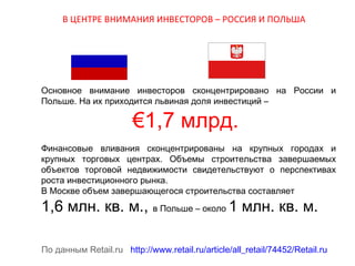 В ЦЕНТРЕ ВНИМАНИЯ ИНВЕСТОРОВ – РОССИЯ И ПОЛЬША

Основное внимание инвесторов сконцентрировано на России и
Польше. На их приходится львиная доля инвестиций –

€1,7 млрд.

Финансовые вливания сконцентрированы на крупных городах и
крупных торговых центрах. Объемы строительства завершаемых
объектов торговой недвижимости свидетельствуют о перспективах
роста инвестиционного рынка.
В Москве объем завершающегося строительства составляет

1,6 млн. кв. м., в Польше – около 1 млн. кв. м.

По данным Retail.ru http://www.retail.ru/article/all_retail/74452/Retail.ru

 