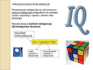 PROCENJIVANJE INTELIGENCIJE
Procenjivanje inteligencije se vrši primenom
testova inteligencije prilagođenih za određeni
uzrast i populaciju i spada u domen rada
psihologa.
Rezultat testa je količnik inteligencije
(IQ-Inteligentiae Quotient)
KOLIČNIK
INTELIGENCIJE

IQ = UU/KU*100
UMNI
UZRAST U
MESECIMA

KALENDARSKI
UZRAST U
MESECIMA

 
