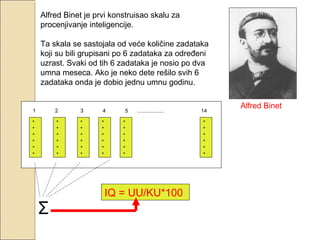 Alfred Binet je prvi konstruisao skalu za
procenjivanje inteligencije.
Ta skala se sastojala od veće količine zadataka
koji su bili grupisani po 6 zadataka za određeni
uzrast. Svaki od tih 6 zadataka je nosio po dva
umna meseca. Ako je neko dete rešilo svih 6
zadataka onda je dobio jednu umnu godinu.

1

2

3

4

*
*
*
*
*
*

*
*
*
*
*
*

*
*
*
*
*
*

*
*
*
*
*
*

Σ

5

..................

*
*
*
*
*
*

IQ = UU/KU*100

14
*
*
*
*
*
*

Alfred Binet

 