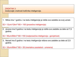 ZADATAK 3:
Izračunajte vrednosti količnika inteligencije.

1. Milica ima 1 godinu i na testu inteligencije je rešila sve zadatke za svoj uzrast.
IQ = 12um/12km*100 = 100 (prosečna inteligencija)
2. Jovana ima 5 godina i na testu inteligencije je rešila sve zadatke za dete od 7,5
godina.
IQ = 90um/60km*100 =150 (nadprosečna inteligencija - genijalnost)
3. Nenad ima 5 godina i na testu inteligencije rešava sve zadatke za dete od 2,5
godine.
IQ = 30um/60km*100 = 50 (mentalna zaostalost - umerena)

 